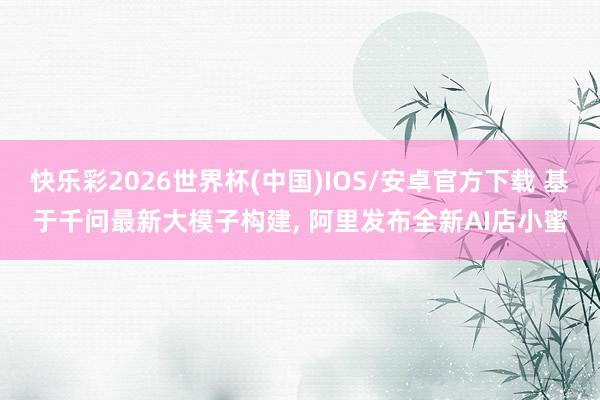 快乐彩2026世界杯(中国)IOS/安卓官方下载 基于千问最新大模子构建， 阿里发布全新AI店小蜜