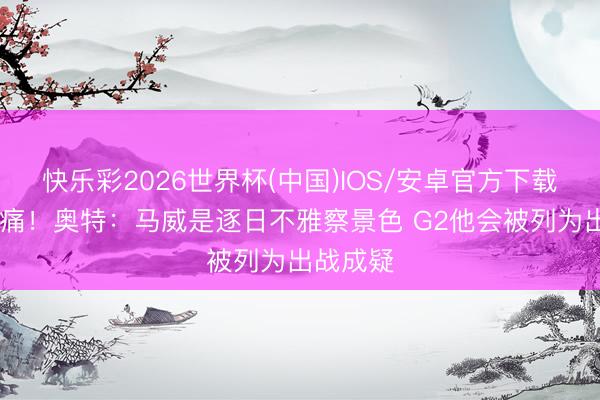 快乐彩2026世界杯(中国)IOS/安卓官方下载 左脚酸痛！奥特：马威是逐日不雅察景色 G2他会被列为出战成疑