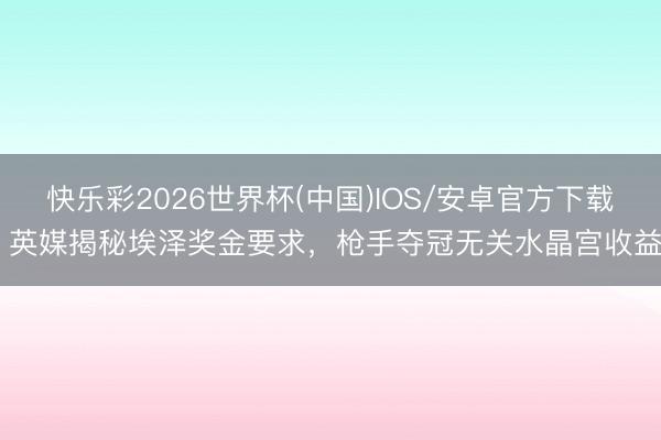 快乐彩2026世界杯(中国)IOS/安卓官方下载 英媒揭秘埃泽奖金要求，枪手夺冠无关水晶宫收益