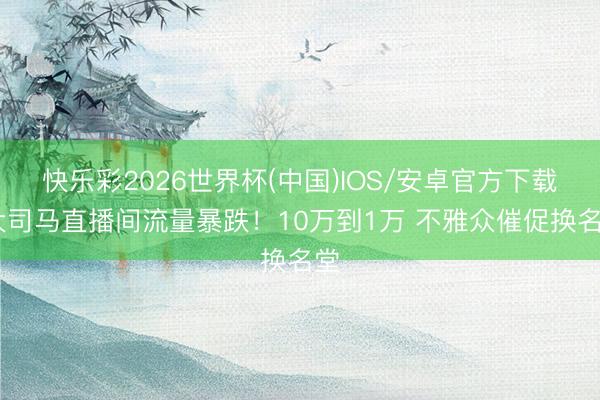 快乐彩2026世界杯(中国)IOS/安卓官方下载 大司马直播间流量暴跌！10万到1万 不雅众催促换名堂