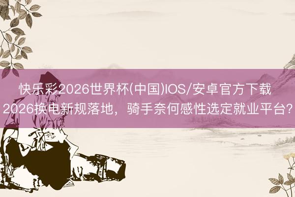 快乐彩2026世界杯(中国)IOS/安卓官方下载 2026换电新规落地，骑手奈何感性选定就业平台？