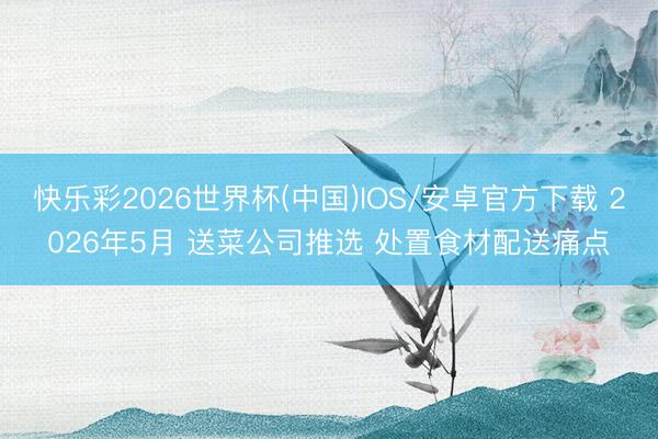 快乐彩2026世界杯(中国)IOS/安卓官方下载 2026年5月 送菜公司推选 处置食材配送痛点