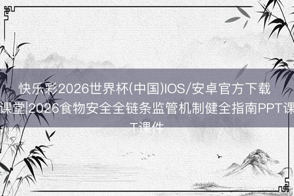 快乐彩2026世界杯(中国)IOS/安卓官方下载 微课堂|2026食物安全全链条监管机制健全指南PPT课件