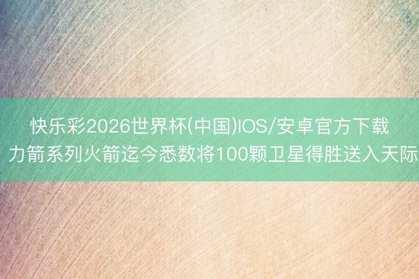 快乐彩2026世界杯(中国)IOS/安卓官方下载 力箭系列火箭迄今悉数将100颗卫星得胜送入天际