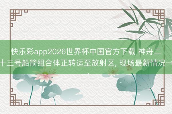 快乐彩app2026世界杯中国官方下载 神舟二十三号船箭组合体正转运至放射区， 现场最新情况→