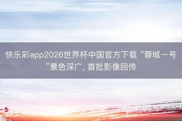 快乐彩app2026世界杯中国官方下载 “蓉城一号”景色深广， 首批影像回传