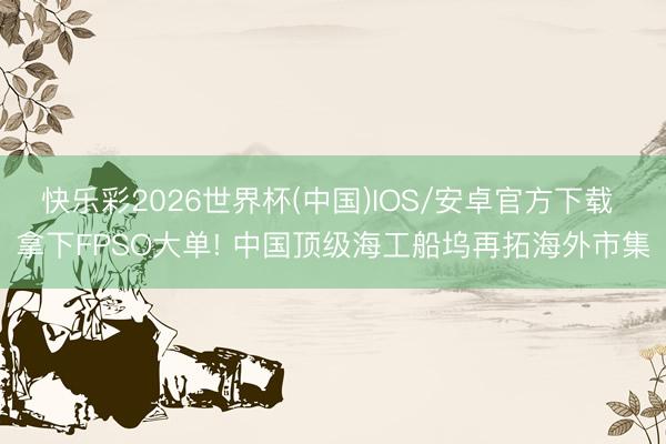 快乐彩2026世界杯(中国)IOS/安卓官方下载 拿下FPSO大单! 中国顶级海工船坞再拓海外市集