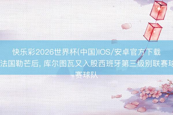 快乐彩2026世界杯(中国)IOS/安卓官方下载 继法国勒芒后， 库尔图瓦又入股西班牙第三级别联赛球队