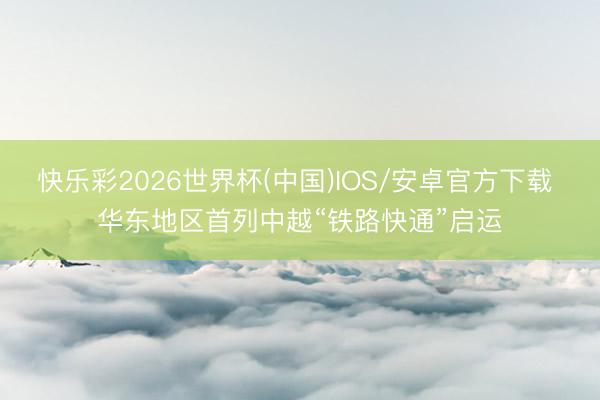 快乐彩2026世界杯(中国)IOS/安卓官方下载 华东地区首列中越“铁路快通”启运