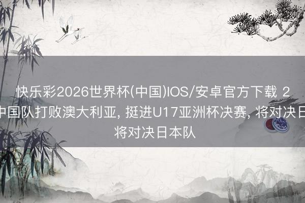 快乐彩2026世界杯(中国)IOS/安卓官方下载 2-0! 中国队打败澳大利亚， 挺进U17亚洲杯决赛， 将对决日本队