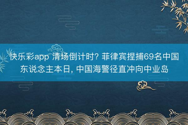 快乐彩app 清场倒计时? 菲律宾捏捕69名中国东说念主本日， 中国海警径直冲向中业岛
