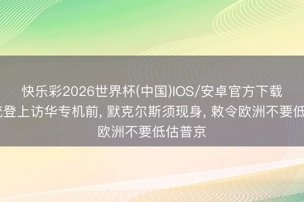 快乐彩2026世界杯(中国)IOS/安卓官方下载 俄总统登上访华专机前， 默克尔斯须现身， 敕令欧洲不要低估普京