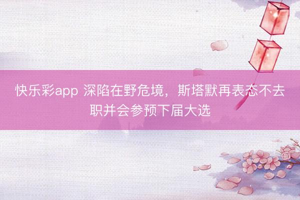 快乐彩app 深陷在野危境，斯塔默再表态不去职并会参预下届大选