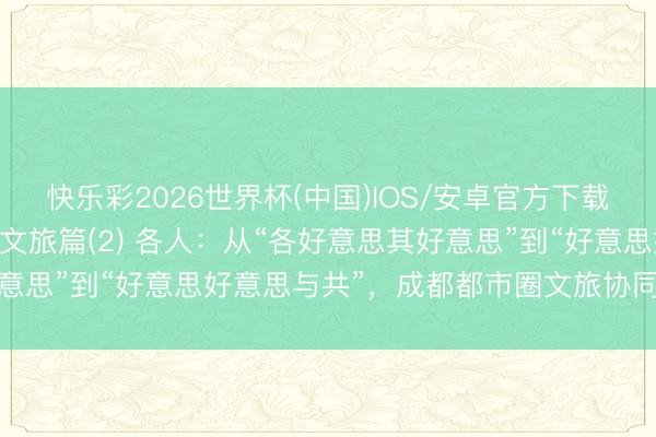 快乐彩2026世界杯(中国)IOS/安卓官方下载 成德眉资，全部出圈｜文旅篇(2) 各人：从“各好意思其好意思”到“好意思好意思与共”，成都都市圈文旅协同的破局旅途
