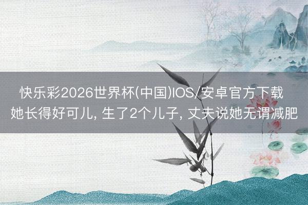 快乐彩2026世界杯(中国)IOS/安卓官方下载 她长得好可儿， 生了2个儿子， 丈夫说她无谓减肥