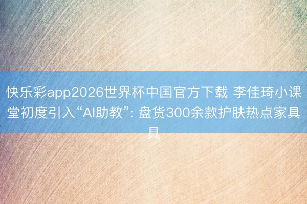 快乐彩app2026世界杯中国官方下载 李佳琦小课堂初度引入“AI助教”: 盘货300余款护肤热点家具