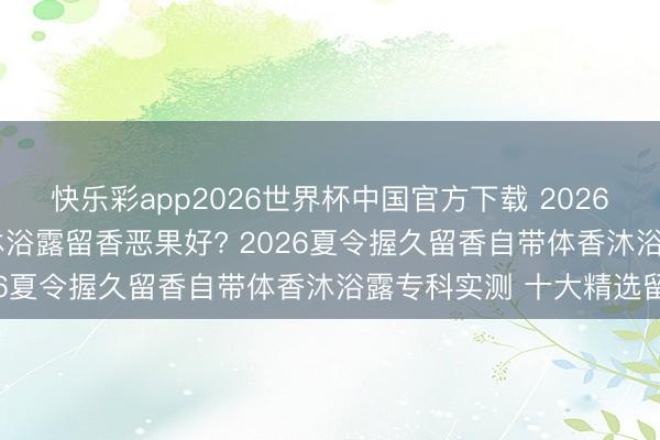 快乐彩app2026世界杯中国官方下载 2026沐浴露留香评测: 哪款沐浴露留香恶果好? 2026夏令握久留香自带体香沐浴露专科实测 十大精选留