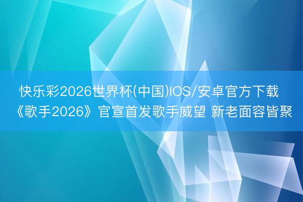 快乐彩2026世界杯(中国)IOS/安卓官方下载 《歌手2026》官宣首发歌手威望 新老面容皆聚