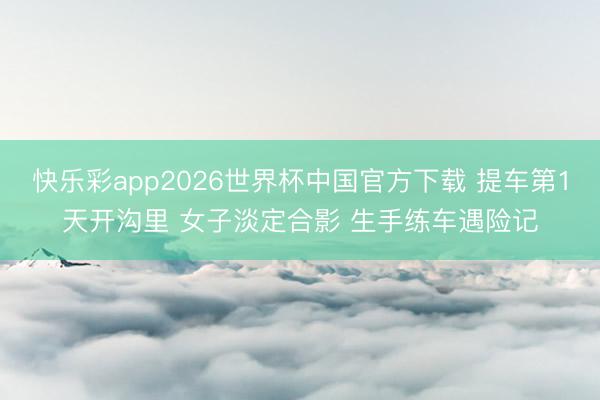 快乐彩app2026世界杯中国官方下载 提车第1天开沟里 女子淡定合影 生手练车遇险记