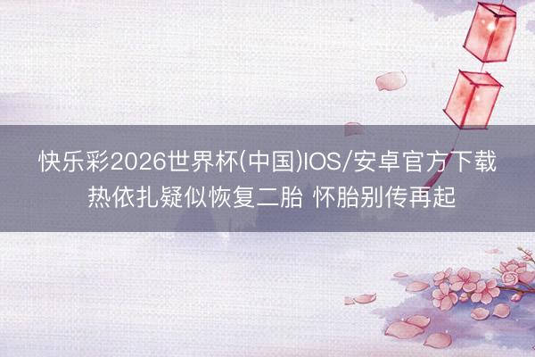 快乐彩2026世界杯(中国)IOS/安卓官方下载 热依扎疑似恢复二胎 怀胎别传再起