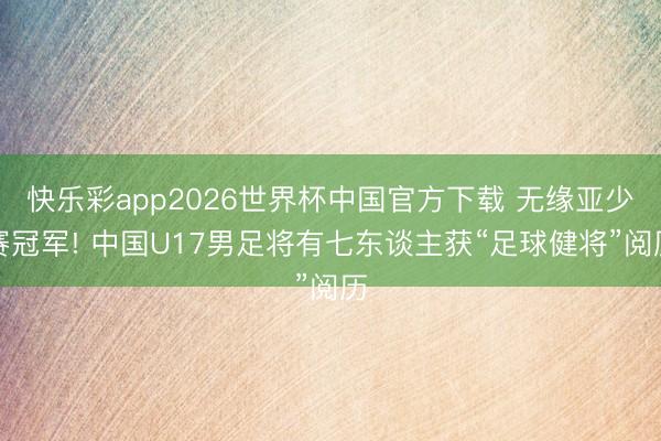 快乐彩app2026世界杯中国官方下载 无缘亚少赛冠军! 中国U17男足将有七东谈主获“足球健将”阅历