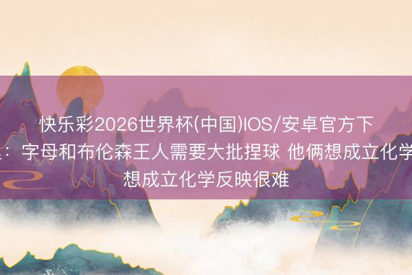 快乐彩2026世界杯(中国)IOS/安卓官方下载 马布里：字母和布伦森王人需要大批捏球 他俩想成立化学反映很难