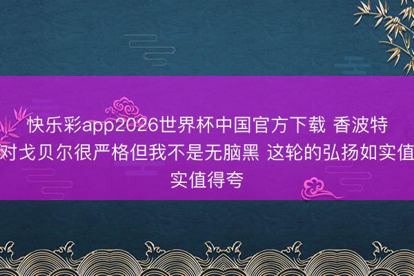 快乐彩app2026世界杯中国官方下载 香波特：我对戈贝尔很严格但我不是无脑黑 这轮的弘扬如实值得夸
