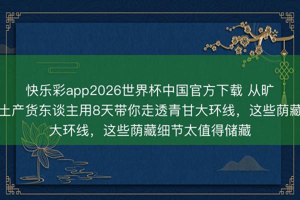 快乐彩app2026世界杯中国官方下载 从旷费到翡翠，一位土产货东谈主用8天带你走透青甘大环线，这些荫藏细节太值得储藏