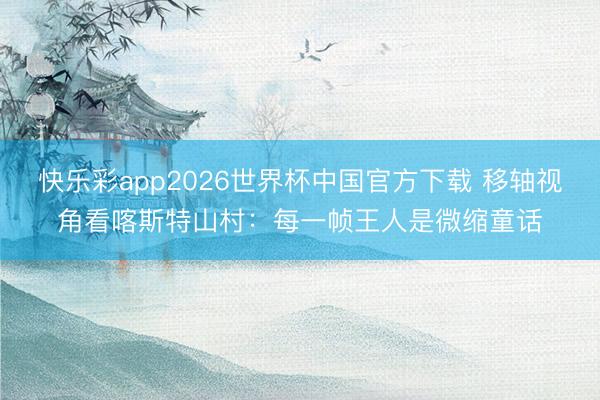 快乐彩app2026世界杯中国官方下载 移轴视角看喀斯特山村：每一帧王人是微缩童话