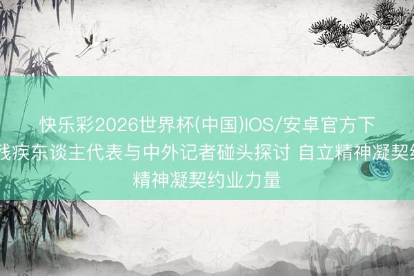 快乐彩2026世界杯(中国)IOS/安卓官方下载 五位残疾东谈主代表与中外记者碰头探讨 自立精神凝契约业力量