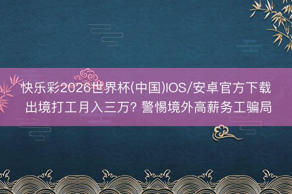 快乐彩2026世界杯(中国)IOS/安卓官方下载 出境打工月入三万? 警惕境外高薪务工骗局