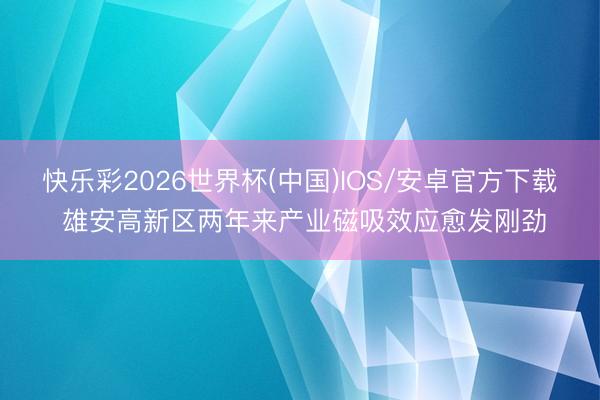 快乐彩2026世界杯(中国)IOS/安卓官方下载 雄安高新区两年来产业磁吸效应愈发刚劲
