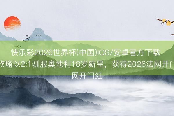 快乐彩2026世界杯(中国)IOS/安卓官方下载 王欣瑜以2:1驯服奥地利18岁新星，获得2026法网开门红