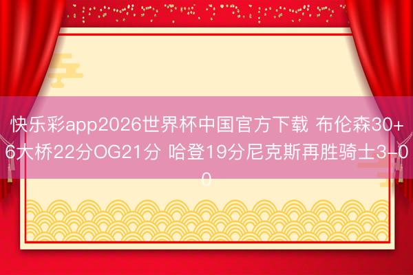 快乐彩app2026世界杯中国官方下载 布伦森30+6大桥22分OG21分 哈登19分尼克斯再胜骑士3-0
