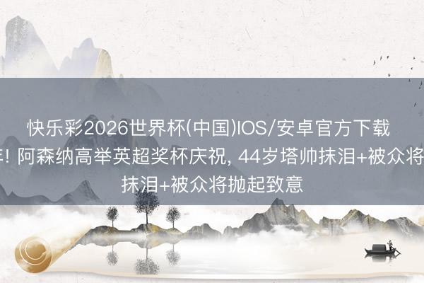 快乐彩2026世界杯(中国)IOS/安卓官方下载 等了22年! 阿森纳高举英超奖杯庆祝, 44岁塔帅抹泪+被众将抛起致意