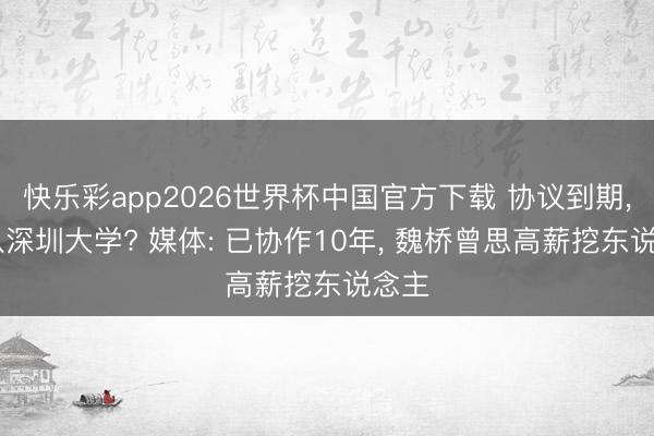 快乐彩app2026世界杯中国官方下载 协议到期， 离队深圳大学? 媒体: 已协作10年， 魏桥曾思高薪挖东说念主
