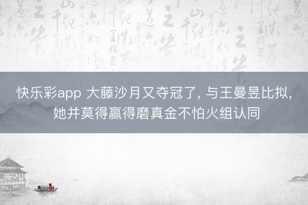 快乐彩app 大藤沙月又夺冠了， 与王曼昱比拟， 她并莫得赢得磨真金不怕火组认同
