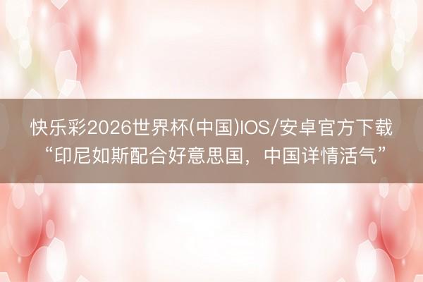 快乐彩2026世界杯(中国)IOS/安卓官方下载 “印尼如斯配合好意思国，中国详情活气”