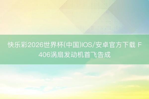 快乐彩2026世界杯(中国)IOS/安卓官方下载 F406涡扇发动机首飞告成