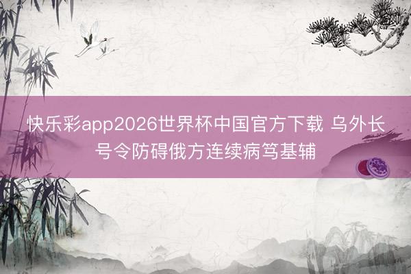 快乐彩app2026世界杯中国官方下载 乌外长号令防碍俄方连续病笃基辅