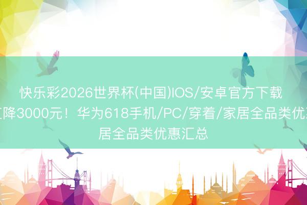 快乐彩2026世界杯(中国)IOS/安卓官方下载 最高直降3000元！华为618手机/PC/穿着/家居全品类优惠汇总