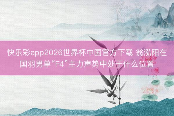 快乐彩app2026世界杯中国官方下载 翁泓阳在国羽男单“F4”主力声势中处于什么位置