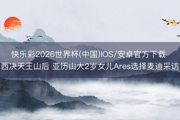 快乐彩2026世界杯(中国)IOS/安卓官方下载 西决天王山后 亚历山大2岁女儿Ares选择麦迪采访