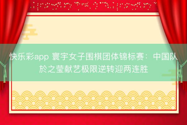 快乐彩app 寰宇女子围棋团体锦标赛：中国队於之莹献艺极限逆转迎两连胜