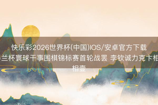 快乐彩2026世界杯(中国)IOS/安卓官方下载 春兰杯寰球干事围棋锦标赛首轮战罢 李钦诚力克卞相壹