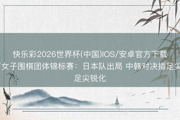 快乐彩2026世界杯(中国)IOS/安卓官方下载 天下女子围棋团体锦标赛：日本队出局 中韩对决插足尖锐化