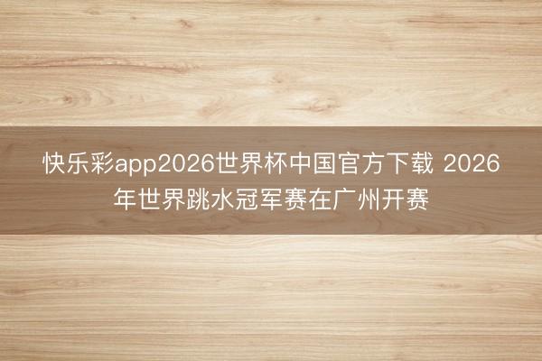 快乐彩app2026世界杯中国官方下载 2026年世界跳水冠军赛在广州开赛