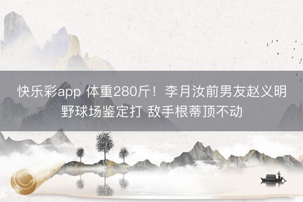 快乐彩app 体重280斤！李月汝前男友赵义明野球场鉴定打 敌手根蒂顶不动