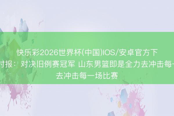 快乐彩2026世界杯(中国)IOS/安卓官方下载 济南时报：对决旧例赛冠军 山东男篮即是全力去冲击每一场比赛