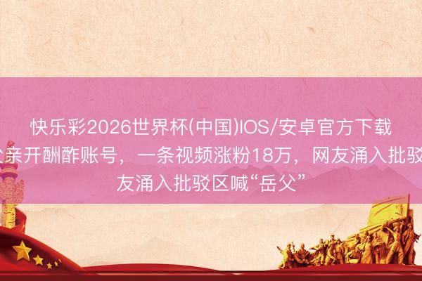 快乐彩2026世界杯(中国)IOS/安卓官方下载 迪丽热巴父亲开酬酢账号，一条视频涨粉18万，网友涌入批驳区喊“岳父”